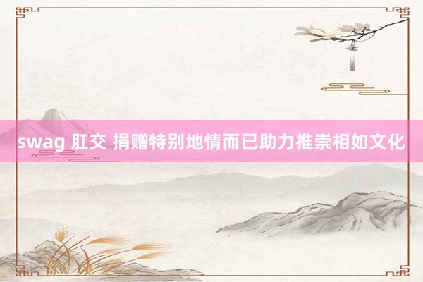 swag 肛交 捐赠特别地情而已助力推崇相如文化