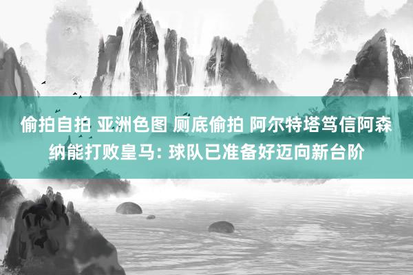 偷拍自拍 亚洲色图 厕底偷拍 阿尔特塔笃信阿森纳能打败皇马: 球队已准备好迈向新台阶