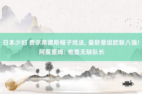 日本少妇 费尔南德斯帽子戏法， 曼联晋级欧联八强! 阿莫里姆: 他是无缺队长