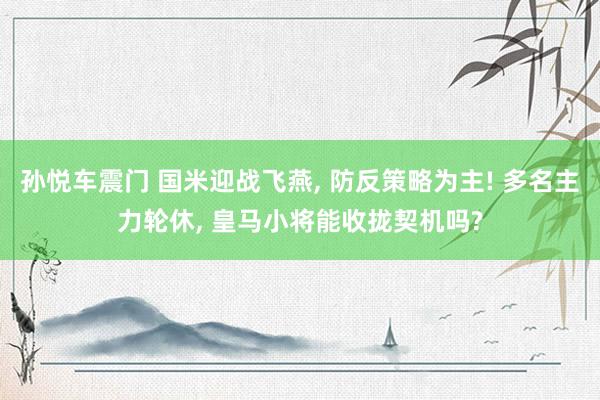 孙悦车震门 国米迎战飞燕， 防反策略为主! 多名主力轮休， 皇马小将能收拢契机吗?