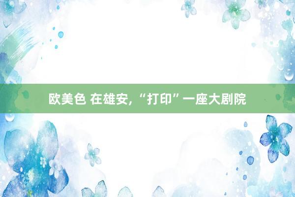 欧美色 在雄安， “打印”一座大剧院