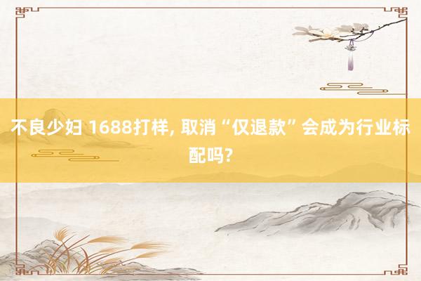 不良少妇 1688打样， 取消“仅退款”会成为行业标配吗?