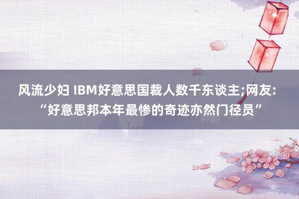风流少妇 IBM好意思国裁人数千东谈主;网友: “好意思邦本年最惨的奇迹亦然门径员”