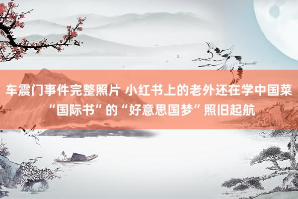 车震门事件完整照片 小红书上的老外还在学中国菜 “国际书”的“好意思国梦”照旧起航