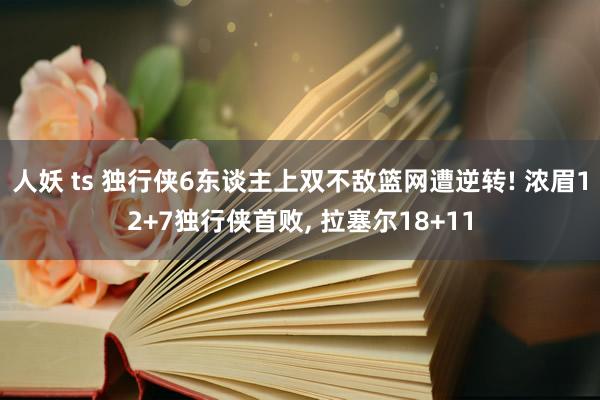 人妖 ts 独行侠6东谈主上双不敌篮网遭逆转! 浓眉12+7独行侠首败， 拉塞尔18+11