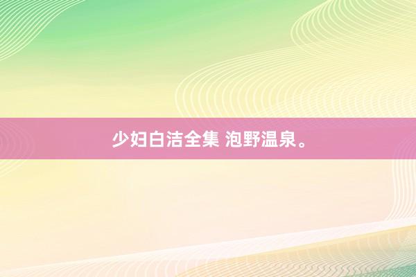 少妇白洁全集 泡野温泉。