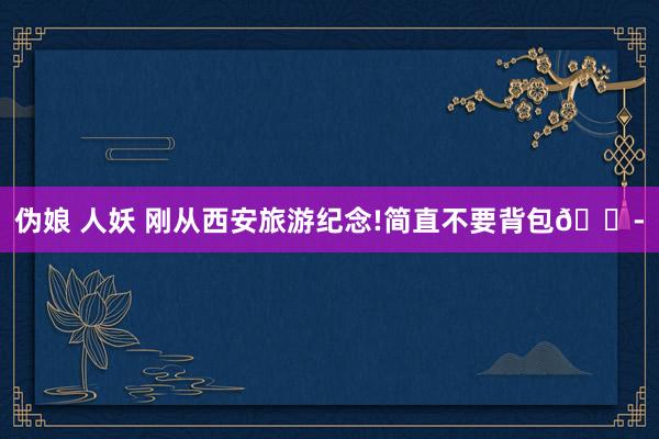 伪娘 人妖 刚从西安旅游纪念!简直不要背包😭