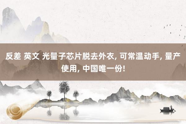 反差 英文 光量子芯片脱去外衣， 可常温动手， 量产使用， 中国唯一份!