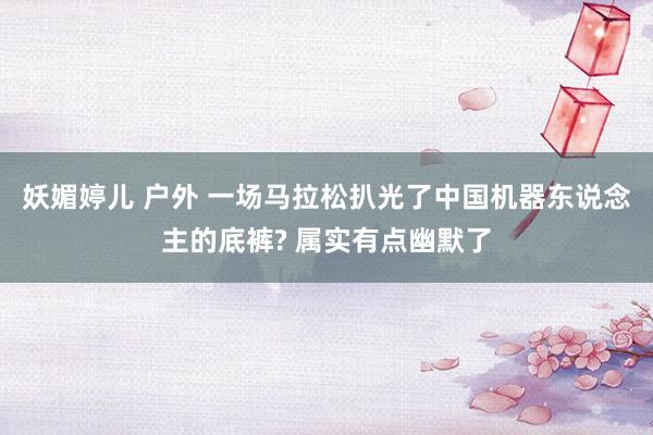 妖媚婷儿 户外 一场马拉松扒光了中国机器东说念主的底裤? 属实有点幽默了