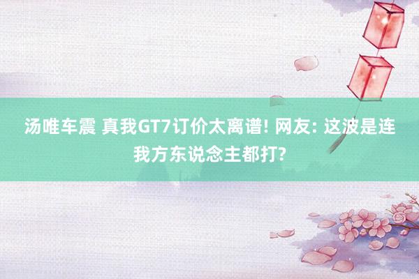 汤唯车震 真我GT7订价太离谱! 网友: 这波是连我方东说念主都打?