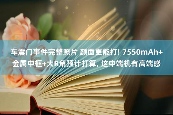 车震门事件完整照片 颜面更能打! 7550mAh+金属中框+大R角预计打算， 这中端机有高端感