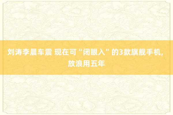 刘涛李晨车震 现在可“闭眼入”的3款旗舰手机， 放浪用五年