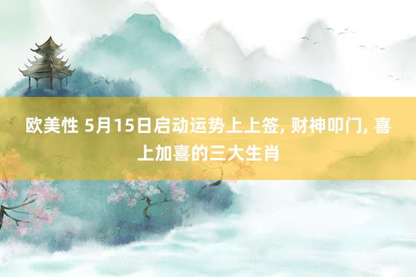 欧美性 5月15日启动运势上上签， 财神叩门， 喜上加喜的三大生肖