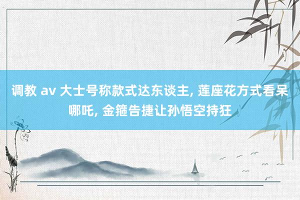 调教 av 大士号称款式达东谈主， 莲座花方式看呆哪吒， 金箍告捷让孙悟空持狂