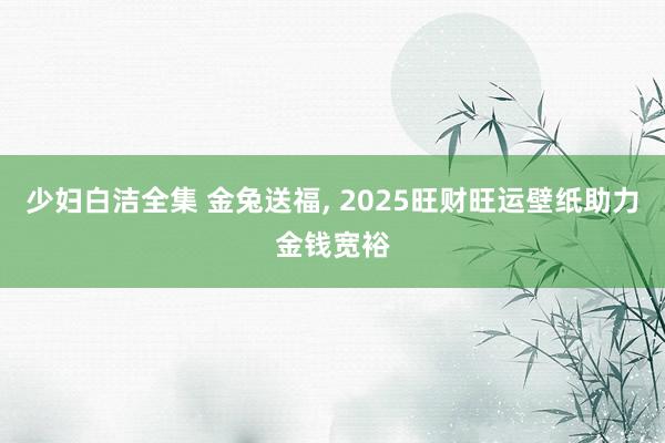 少妇白洁全集 金兔送福， 2025旺财旺运壁纸助力金钱宽裕