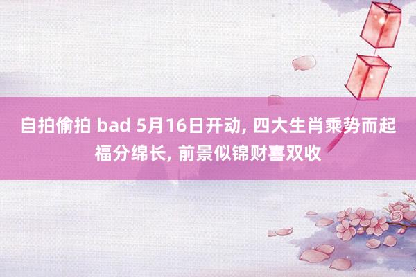 自拍偷拍 bad 5月16日开动， 四大生肖乘势而起福分绵长， 前景似锦财喜双收