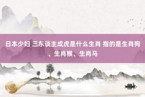 日本少妇 三东谈主成虎是什么生肖 指的是生肖狗、生肖猴、生肖马
