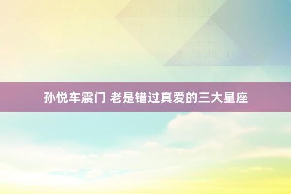 孙悦车震门 老是错过真爱的三大星座