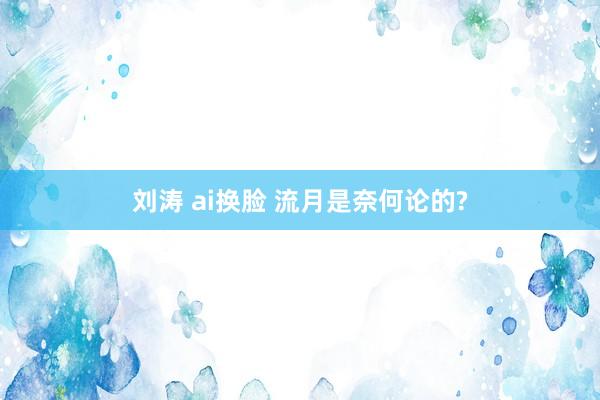 刘涛 ai换脸 流月是奈何论的?