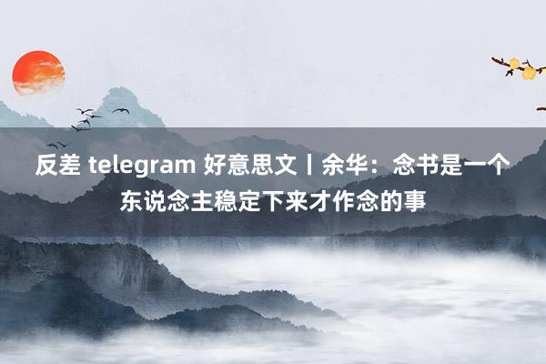 反差 telegram 好意思文丨余华：念书是一个东说念主稳定下来才作念的事