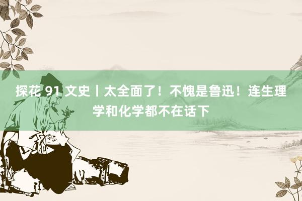 探花 91 文史丨太全面了！不愧是鲁迅！连生理学和化学都不在话下