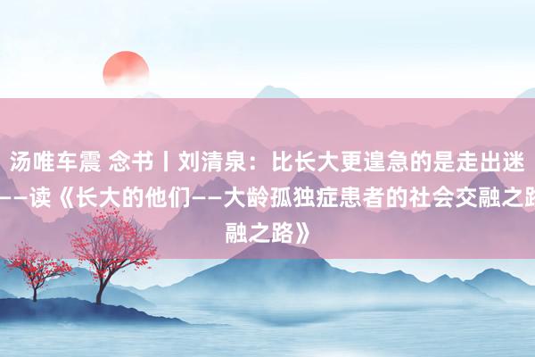 汤唯车震 念书丨刘清泉：比长大更遑急的是走出迷路——读《长大的他们——大龄孤独症患者的社会交融之路》
