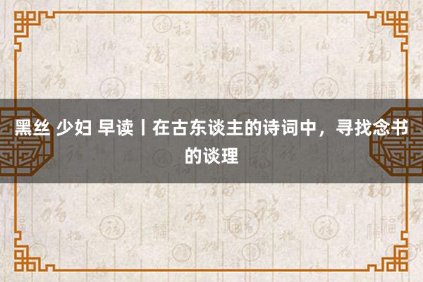 黑丝 少妇 早读丨在古东谈主的诗词中，寻找念书的谈理