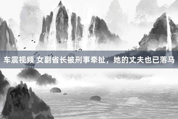 车震视频 女副省长被刑事牵扯，她的丈夫也已落马