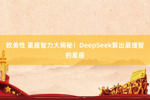 欧美性 星座智力大揭秘！DeepSeek算出最理智的星座