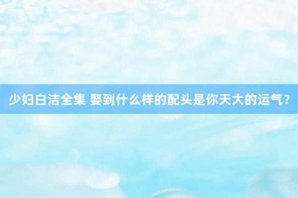 少妇白洁全集 娶到什么样的配头是你天大的运气？
