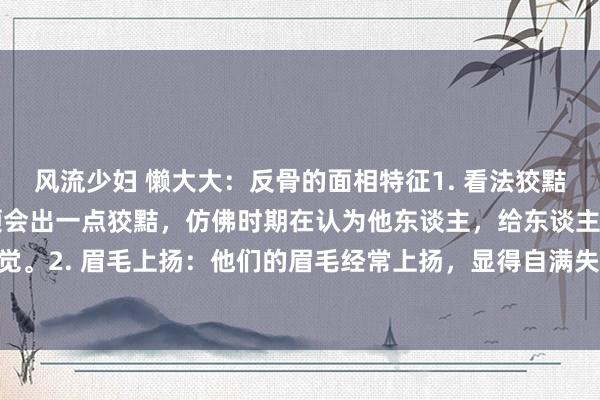 风流少妇 懒大大：反骨的面相特征1. 看法狡黠：反骨之东谈主看法中领会出一点狡黠，仿佛时期在认为他东谈主，给东谈主一种难以捉摸的嗅觉。2. 眉毛上扬：他们的眉毛经常上扬，显得自满失礼，似乎对他东谈主不屑一顾。3. 颧骨高...