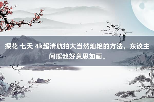 探花 七天 4k超清航拍大当然灿艳的方法，东谈主间瑶池好意思如画。