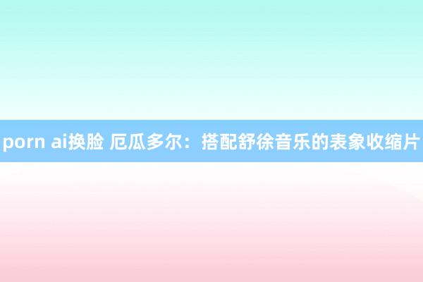 porn ai换脸 厄瓜多尔：搭配舒徐音乐的表象收缩片