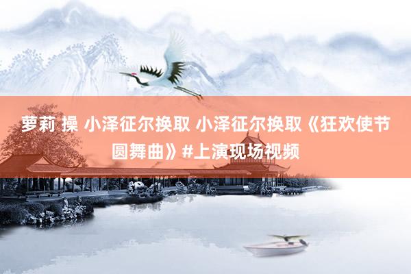 萝莉 操 小泽征尔换取 小泽征尔换取《狂欢使节圆舞曲》#上演现场视频