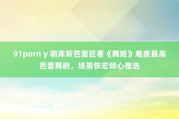 91porn y 明库斯芭蕾巨著《舞姬》难度最高芭蕾舞剧，场景恢宏倾心推选
