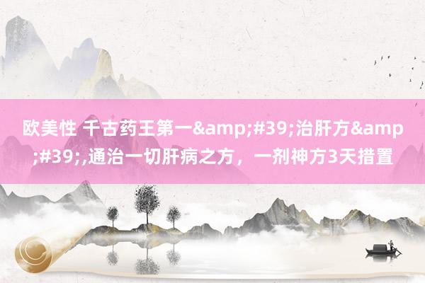 欧美性 千古药王第一&#39;治肝方&#39;，通治一切肝病之方，一剂神方3天措置
