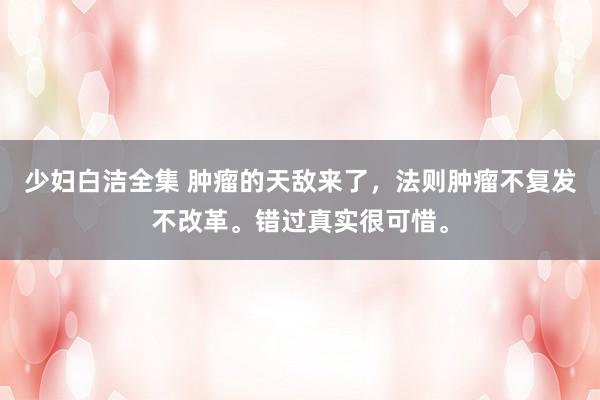 少妇白洁全集 肿瘤的天敌来了，法则肿瘤不复发不改革。错过真实很可惜。