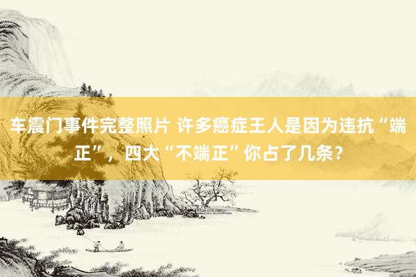 车震门事件完整照片 许多癌症王人是因为违抗“端正”，四大“不端正”你占了几条？