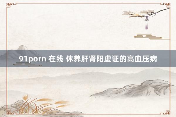 91porn 在线 休养肝肾阳虚证的高血压病