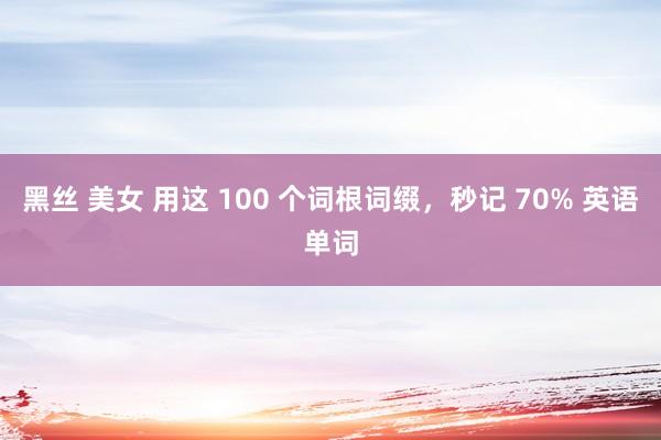 黑丝 美女 用这 100 个词根词缀，秒记 70% 英语单词