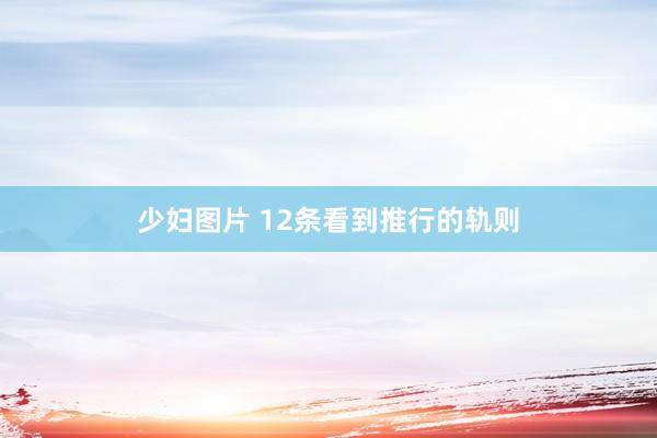 少妇图片 12条看到推行的轨则
