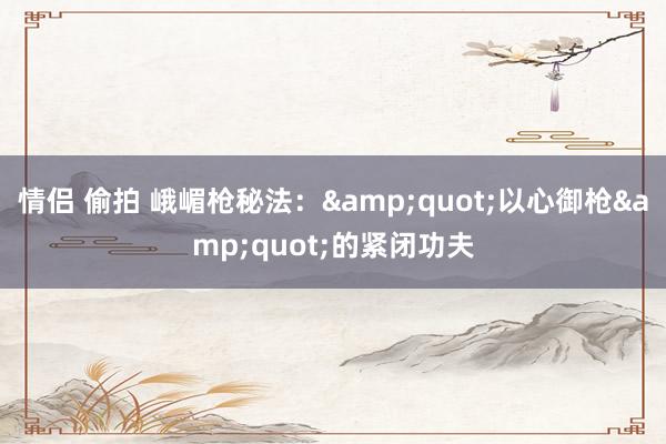 情侣 偷拍 峨嵋枪秘法：&quot;以心御枪&quot;的紧闭功夫