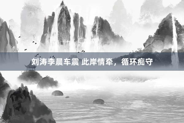 刘涛李晨车震 此岸情牵，循环痴守