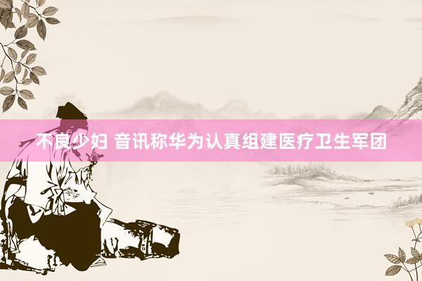 不良少妇 音讯称华为认真组建医疗卫生军团