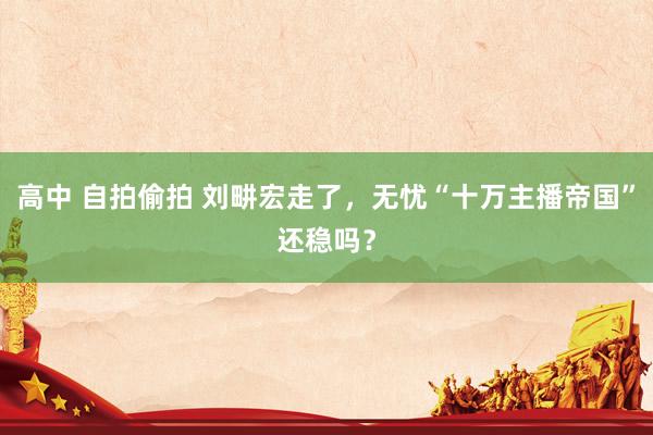 高中 自拍偷拍 刘畊宏走了，无忧“十万主播帝国”还稳吗？
