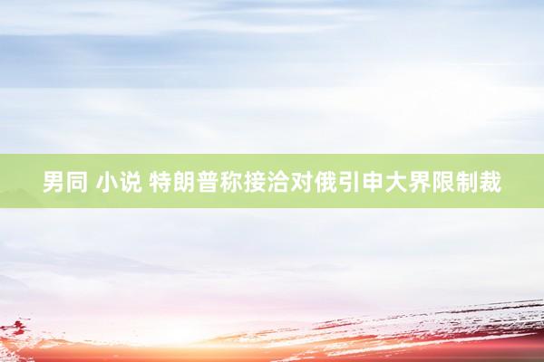 男同 小说 特朗普称接洽对俄引申大界限制裁
