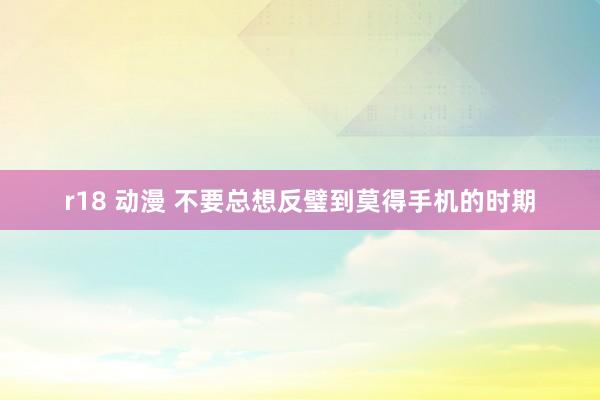 r18 动漫 不要总想反璧到莫得手机的时期