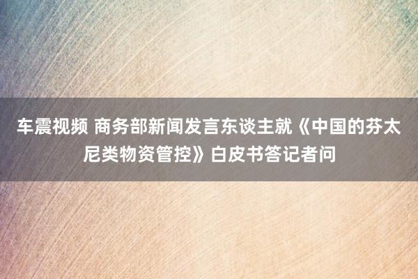 车震视频 商务部新闻发言东谈主就《中国的芬太尼类物资管控》白皮书答记者问