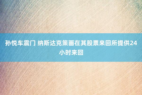 孙悦车震门 纳斯达克策画在其股票来回所提供24小时来回