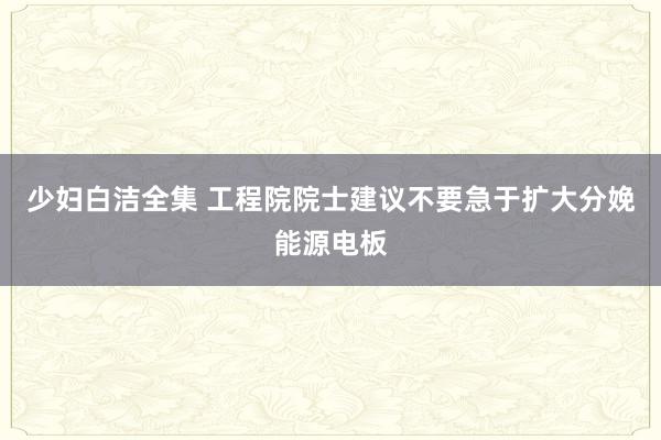 少妇白洁全集 工程院院士建议不要急于扩大分娩能源电板
